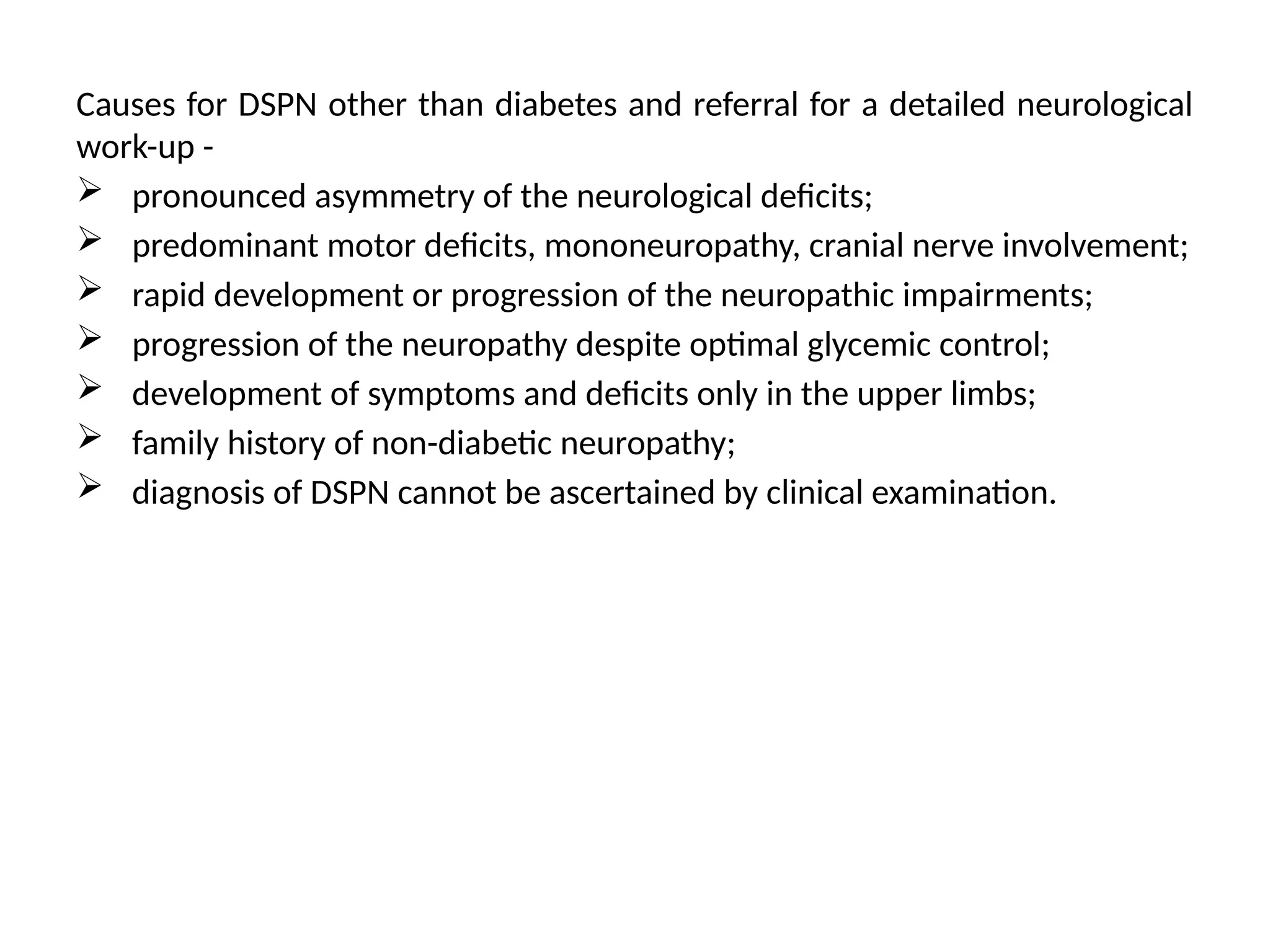 Causes for DSPN other than diabetes and referral for a detailed neurological
work-up -
 pronounced asymmetry of the neurological deficits;
 predominant motor deficits, mononeuropathy, cranial nerve involvement;
 rapid development or progression of the neuropathic impairments;
 progression of the neuropathy despite optimal glycemic control;
 development of symptoms and deficits only in the upper limbs;
 family history of non-diabetic neuropathy;
 diagnosis of DSPN cannot be ascertained by clinical examination.
 