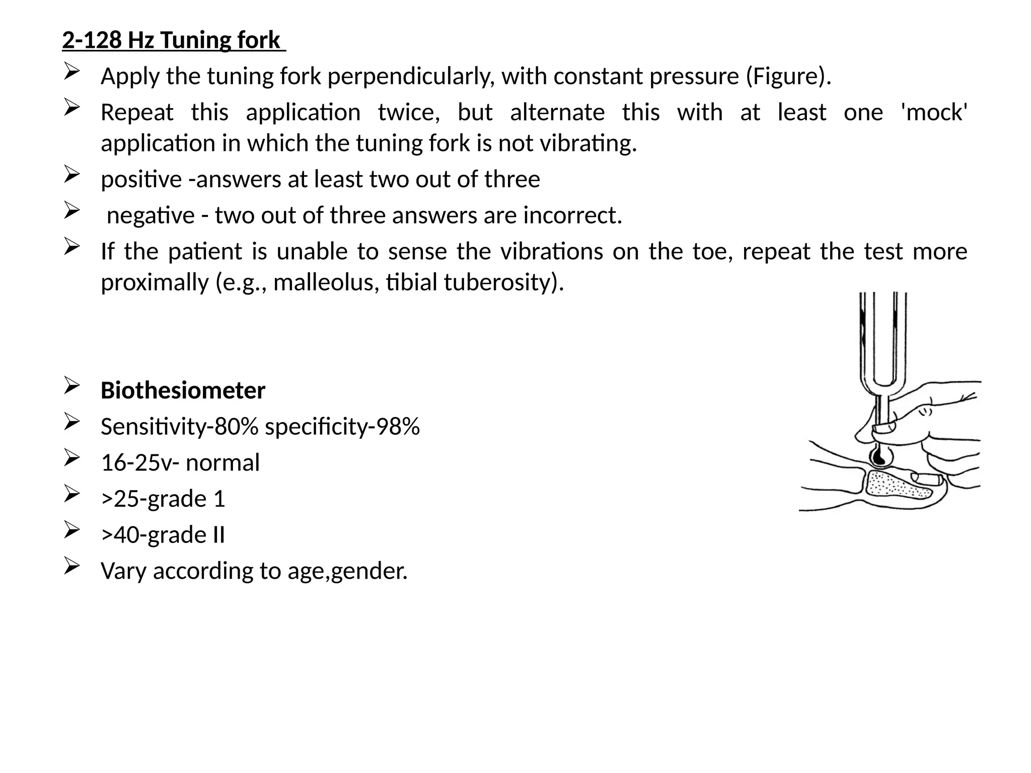 2-128 Hz Tuning fork
 Apply the tuning fork perpendicularly, with constant pressure (Figure).
 Repeat this application twice, but alternate this with at least one 'mock'
application in which the tuning fork is not vibrating.
 positive -answers at least two out of three
 negative - two out of three answers are incorrect.
 If the patient is unable to sense the vibrations on the toe, repeat the test more
proximally (e.g., malleolus, tibial tuberosity).
 Biothesiometer
 Sensitivity-80% specificity-98%
 16-25v- normal
 >25-grade 1
 >40-grade II
 Vary according to age,gender.
 
