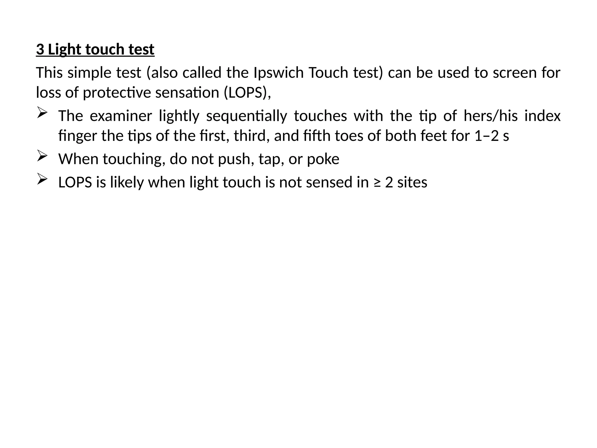 3 Light touch test
This simple test (also called the Ipswich Touch test) can be used to screen for
loss of protective sensation (LOPS),
 The examiner lightly sequentially touches with the tip of hers/his index
finger the tips of the first, third, and fifth toes of both feet for 1–2 s
 When touching, do not push, tap, or poke
 LOPS is likely when light touch is not sensed in ≥ 2 sites
 