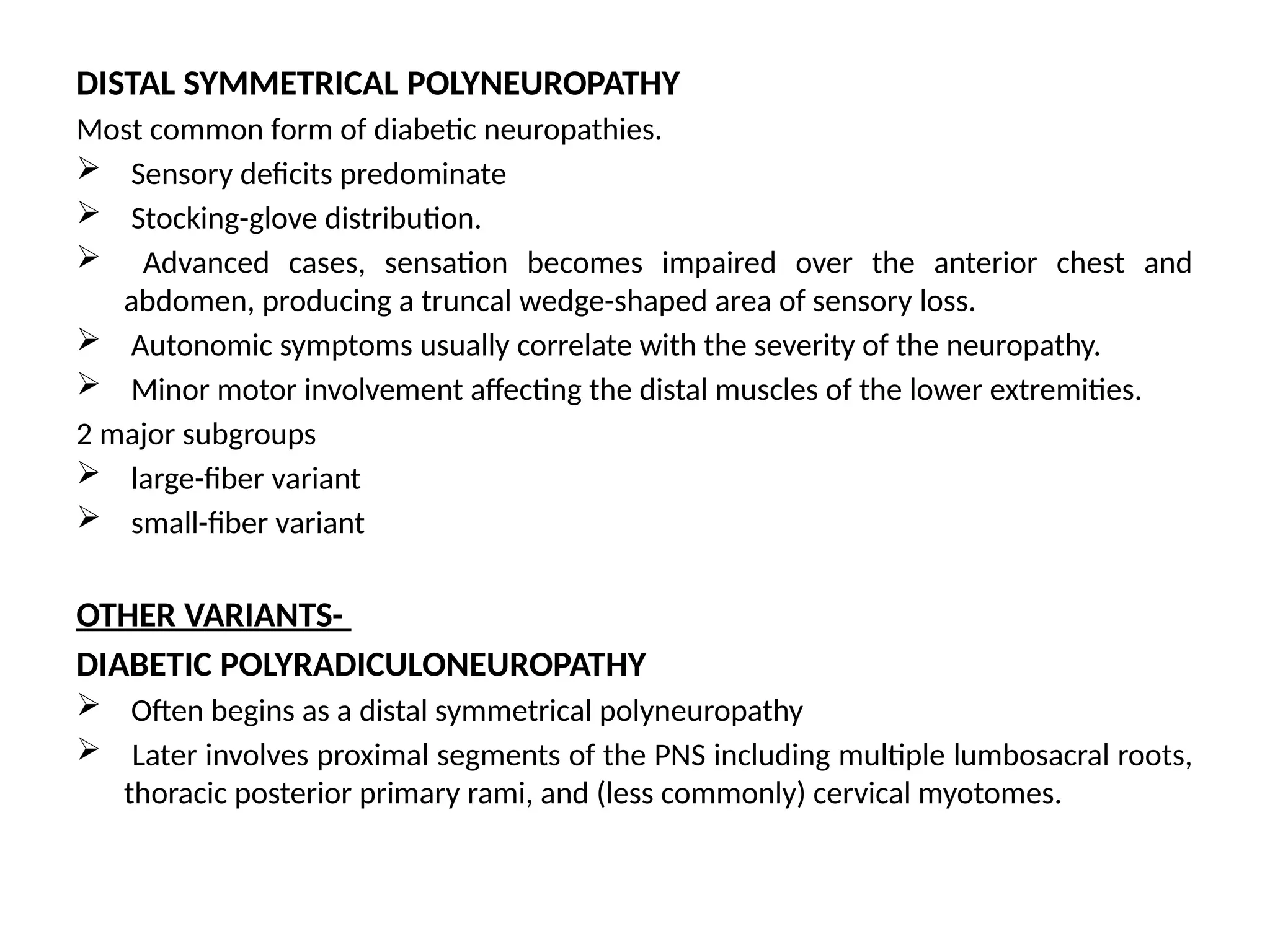 DISTAL SYMMETRICAL POLYNEUROPATHY
Most common form of diabetic neuropathies.
 Sensory deficits predominate
 Stocking-glove distribution.
 Advanced cases, sensation becomes impaired over the anterior chest and
abdomen, producing a truncal wedge-shaped area of sensory loss.
 Autonomic symptoms usually correlate with the severity of the neuropathy.
 Minor motor involvement affecting the distal muscles of the lower extremities.
2 major subgroups
 large-fiber variant
 small-fiber variant
OTHER VARIANTS-
DIABETIC POLYRADICULONEUROPATHY
 Often begins as a distal symmetrical polyneuropathy
 Later involves proximal segments of the PNS including multiple lumbosacral roots,
thoracic posterior primary rami, and (less commonly) cervical myotomes.
 