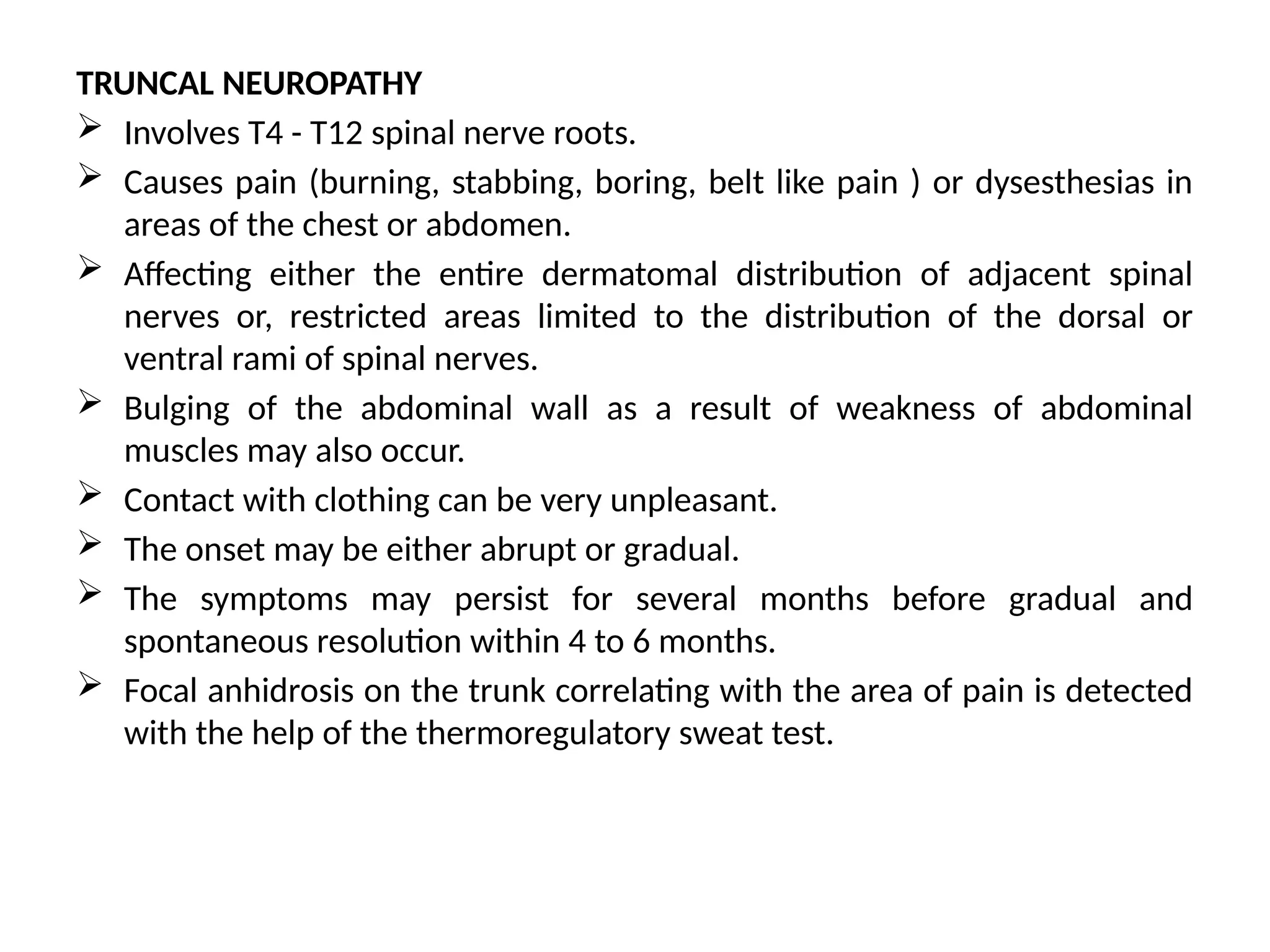 TRUNCAL NEUROPATHY
 Involves T4 - T12 spinal nerve roots.
 Causes pain (burning, stabbing, boring, belt like pain ) or dysesthesias in
areas of the chest or abdomen.
 Affecting either the entire dermatomal distribution of adjacent spinal
nerves or, restricted areas limited to the distribution of the dorsal or
ventral rami of spinal nerves.
 Bulging of the abdominal wall as a result of weakness of abdominal
muscles may also occur.
 Contact with clothing can be very unpleasant.
 The onset may be either abrupt or gradual.
 The symptoms may persist for several months before gradual and
spontaneous resolution within 4 to 6 months.
 Focal anhidrosis on the trunk correlating with the area of pain is detected
with the help of the thermoregulatory sweat test.
 