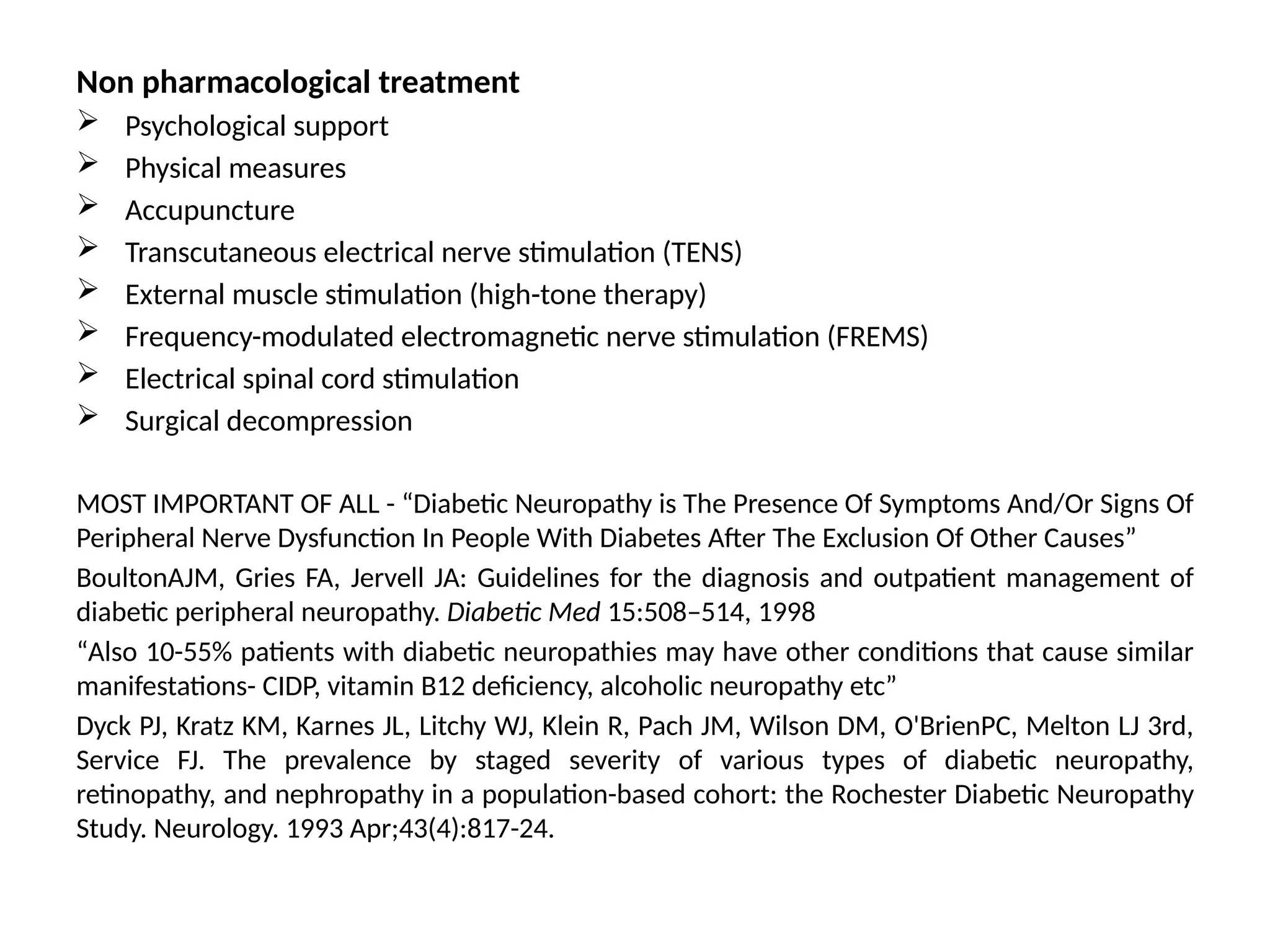 Non pharmacological treatment
 Psychological support
 Physical measures
 Accupuncture
 Transcutaneous electrical nerve stimulation (TENS)
 External muscle stimulation (high-tone therapy)
 Frequency-modulated electromagnetic nerve stimulation (FREMS)
 Electrical spinal cord stimulation
 Surgical decompression
MOST IMPORTANT OF ALL - “Diabetic Neuropathy is The Presence Of Symptoms And/Or Signs Of
Peripheral Nerve Dysfunction In People With Diabetes After The Exclusion Of Other Causes”
BoultonAJM, Gries FA, Jervell JA: Guidelines for the diagnosis and outpatient management of
diabetic peripheral neuropathy. Diabetic Med 15:508–514, 1998
“Also 10-55% patients with diabetic neuropathies may have other conditions that cause similar
manifestations- CIDP, vitamin B12 deficiency, alcoholic neuropathy etc”
Dyck PJ, Kratz KM, Karnes JL, Litchy WJ, Klein R, Pach JM, Wilson DM, O'BrienPC, Melton LJ 3rd,
Service FJ. The prevalence by staged severity of various types of diabetic neuropathy,
retinopathy, and nephropathy in a population-based cohort: the Rochester Diabetic Neuropathy
Study. Neurology. 1993 Apr;43(4):817-24.
 