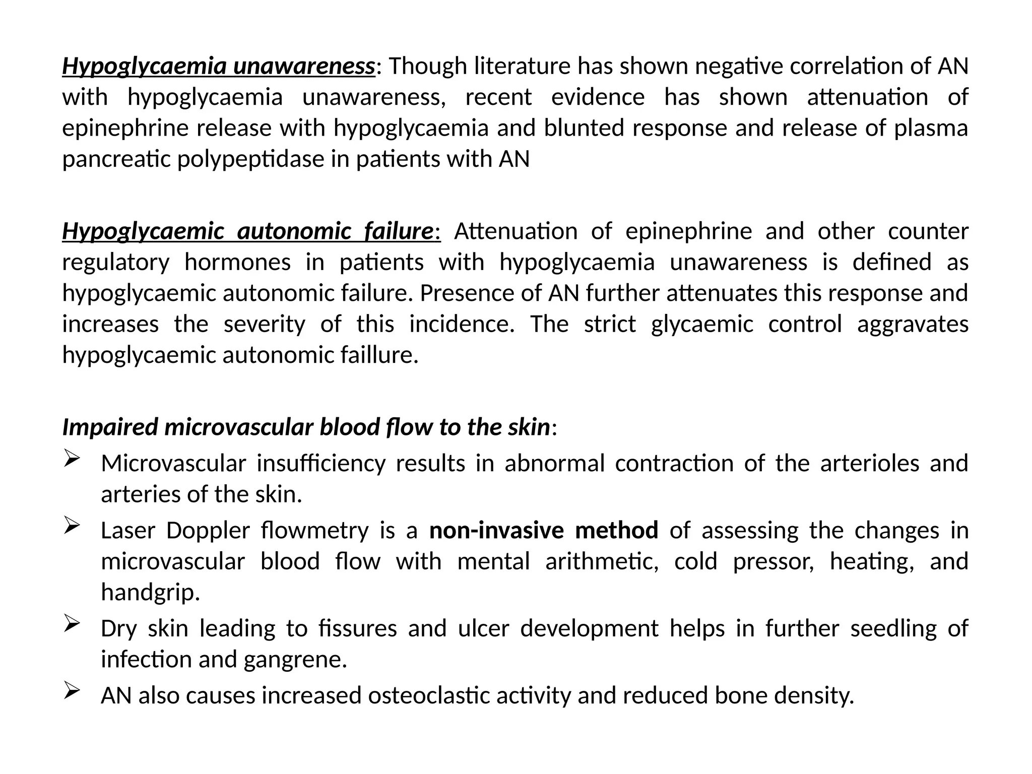 Hypoglycaemia unawareness: Though literature has shown negative correlation of AN
with hypoglycaemia unawareness, recent evidence has shown attenuation of
epinephrine release with hypoglycaemia and blunted response and release of plasma
pancreatic polypeptidase in patients with AN
Hypoglycaemic autonomic failure: Attenuation of epinephrine and other counter
regulatory hormones in patients with hypoglycaemia unawareness is defined as
hypoglycaemic autonomic failure. Presence of AN further attenuates this response and
increases the severity of this incidence. The strict glycaemic control aggravates
hypoglycaemic autonomic faillure.
Impaired microvascular blood flow to the skin:
 Microvascular insufficiency results in abnormal contraction of the arterioles and
arteries of the skin.
 Laser Doppler flowmetry is a non-invasive method of assessing the changes in
microvascular blood flow with mental arithmetic, cold pressor, heating, and
handgrip.
 Dry skin leading to fissures and ulcer development helps in further seedling of
infection and gangrene.
 AN also causes increased osteoclastic activity and reduced bone density.
 