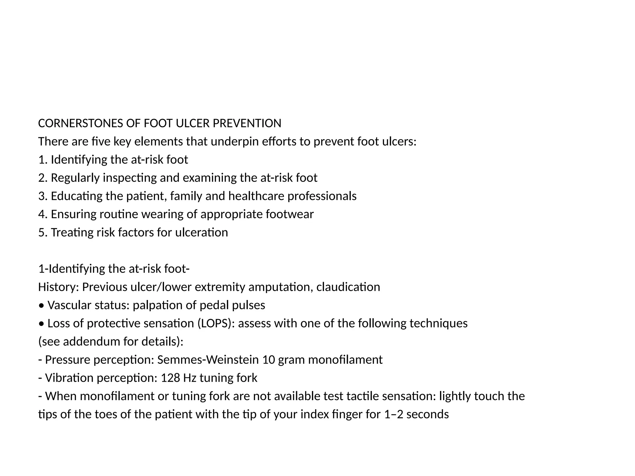 CORNERSTONES OF FOOT ULCER PREVENTION
There are five key elements that underpin efforts to prevent foot ulcers:
1. Identifying the at-risk foot
2. Regularly inspecting and examining the at-risk foot
3. Educating the patient, family and healthcare professionals
4. Ensuring routine wearing of appropriate footwear
5. Treating risk factors for ulceration
1-Identifying the at-risk foot-
History: Previous ulcer/lower extremity amputation, claudication
• Vascular status: palpation of pedal pulses
• Loss of protective sensation (LOPS): assess with one of the following techniques
(see addendum for details):
- Pressure perception: Semmes-Weinstein 10 gram monofilament
- Vibration perception: 128 Hz tuning fork
- When monofilament or tuning fork are not available test tactile sensation: lightly touch the
tips of the toes of the patient with the tip of your index finger for 1–2 seconds
 