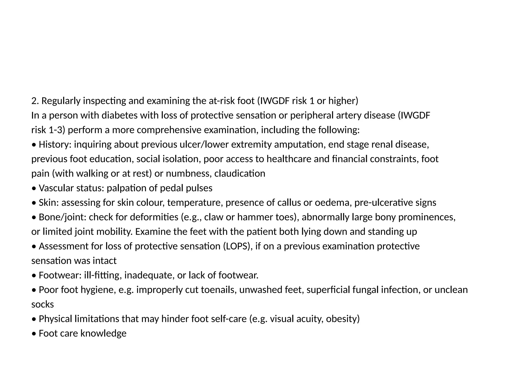 2. Regularly inspecting and examining the at-risk foot (IWGDF risk 1 or higher)
In a person with diabetes with loss of protective sensation or peripheral artery disease (IWGDF
risk 1-3) perform a more comprehensive examination, including the following:
• History: inquiring about previous ulcer/lower extremity amputation, end stage renal disease,
previous foot education, social isolation, poor access to healthcare and financial constraints, foot
pain (with walking or at rest) or numbness, claudication
• Vascular status: palpation of pedal pulses
• Skin: assessing for skin colour, temperature, presence of callus or oedema, pre-ulcerative signs
• Bone/joint: check for deformities (e.g., claw or hammer toes), abnormally large bony prominences,
or limited joint mobility. Examine the feet with the patient both lying down and standing up
• Assessment for loss of protective sensation (LOPS), if on a previous examination protective
sensation was intact
• Footwear: ill-fitting, inadequate, or lack of footwear.
• Poor foot hygiene, e.g. improperly cut toenails, unwashed feet, superficial fungal infection, or unclean
socks
• Physical limitations that may hinder foot self-care (e.g. visual acuity, obesity)
• Foot care knowledge
 