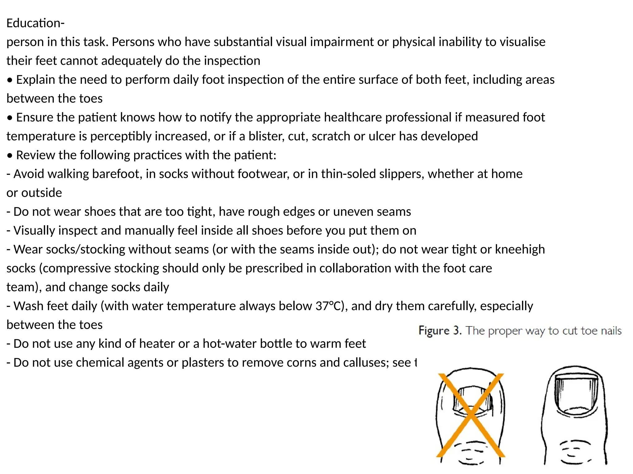 Education-
person in this task. Persons who have substantial visual impairment or physical inability to visualise
their feet cannot adequately do the inspection
• Explain the need to perform daily foot inspection of the entire surface of both feet, including areas
between the toes
• Ensure the patient knows how to notify the appropriate healthcare professional if measured foot
temperature is perceptibly increased, or if a blister, cut, scratch or ulcer has developed
• Review the following practices with the patient:
- Avoid walking barefoot, in socks without footwear, or in thin-soled slippers, whether at home
or outside
- Do not wear shoes that are too tight, have rough edges or uneven seams
- Visually inspect and manually feel inside all shoes before you put them on
- Wear socks/stocking without seams (or with the seams inside out); do not wear tight or kneehigh
socks (compressive stocking should only be prescribed in collaboration with the foot care
team), and change socks daily
- Wash feet daily (with water temperature always below 37°C), and dry them carefully, especially
between the toes
- Do not use any kind of heater or a hot-water bottle to warm feet
- Do not use chemical agents or plasters to remove corns and calluses; see the appropriate
 