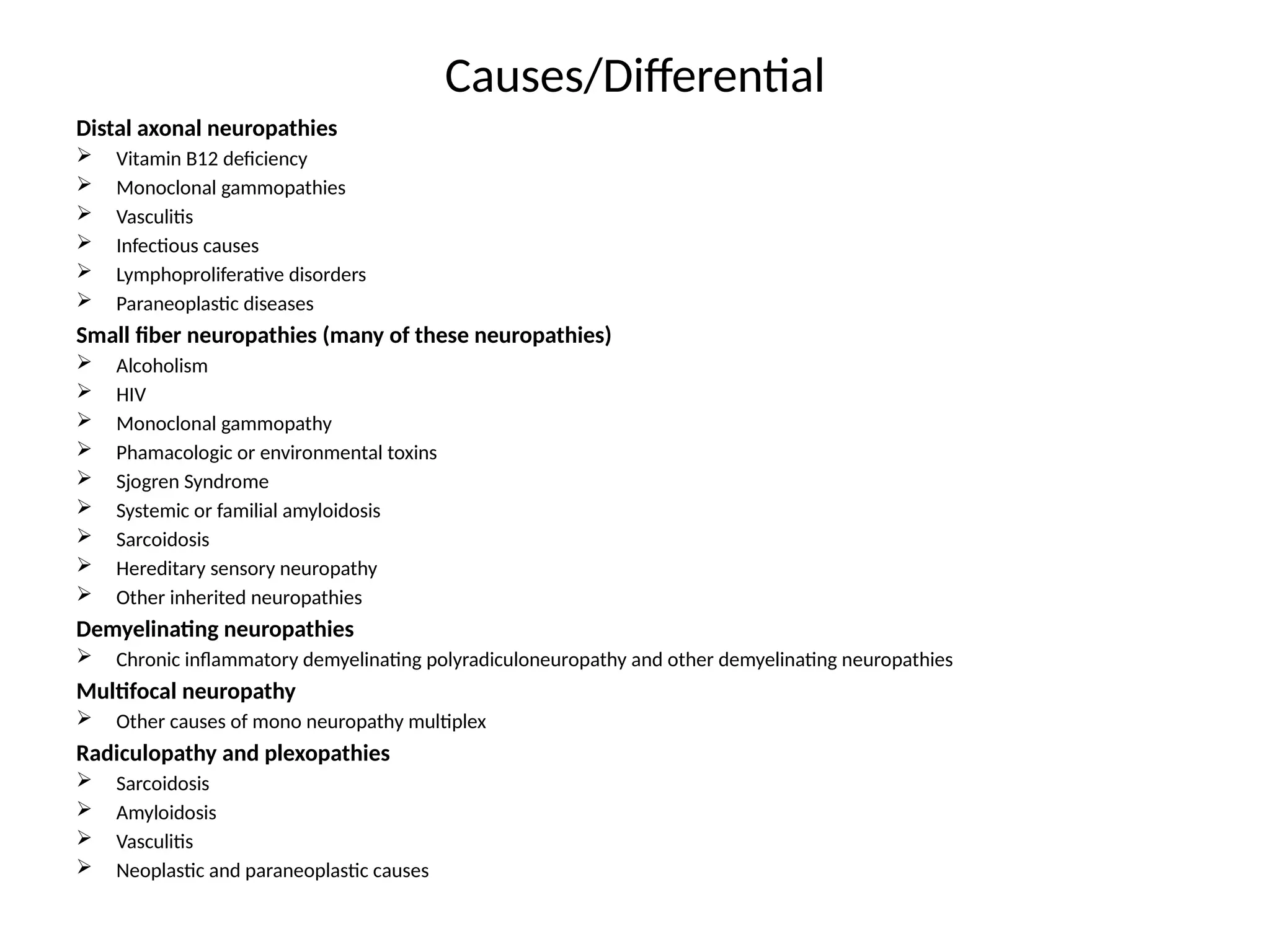Causes/Differential
Distal axonal neuropathies
 Vitamin B12 deficiency
 Monoclonal gammopathies
 Vasculitis
 Infectious causes
 Lymphoproliferative disorders
 Paraneoplastic diseases
Small fiber neuropathies (many of these neuropathies)
 Alcoholism
 HIV
 Monoclonal gammopathy
 Phamacologic or environmental toxins
 Sjogren Syndrome
 Systemic or familial amyloidosis
 Sarcoidosis
 Hereditary sensory neuropathy
 Other inherited neuropathies
Demyelinating neuropathies
 Chronic inflammatory demyelinating polyradiculoneuropathy and other demyelinating neuropathies
Multifocal neuropathy
 Other causes of mono neuropathy multiplex
Radiculopathy and plexopathies
 Sarcoidosis
 Amyloidosis
 Vasculitis
 Neoplastic and paraneoplastic causes
 