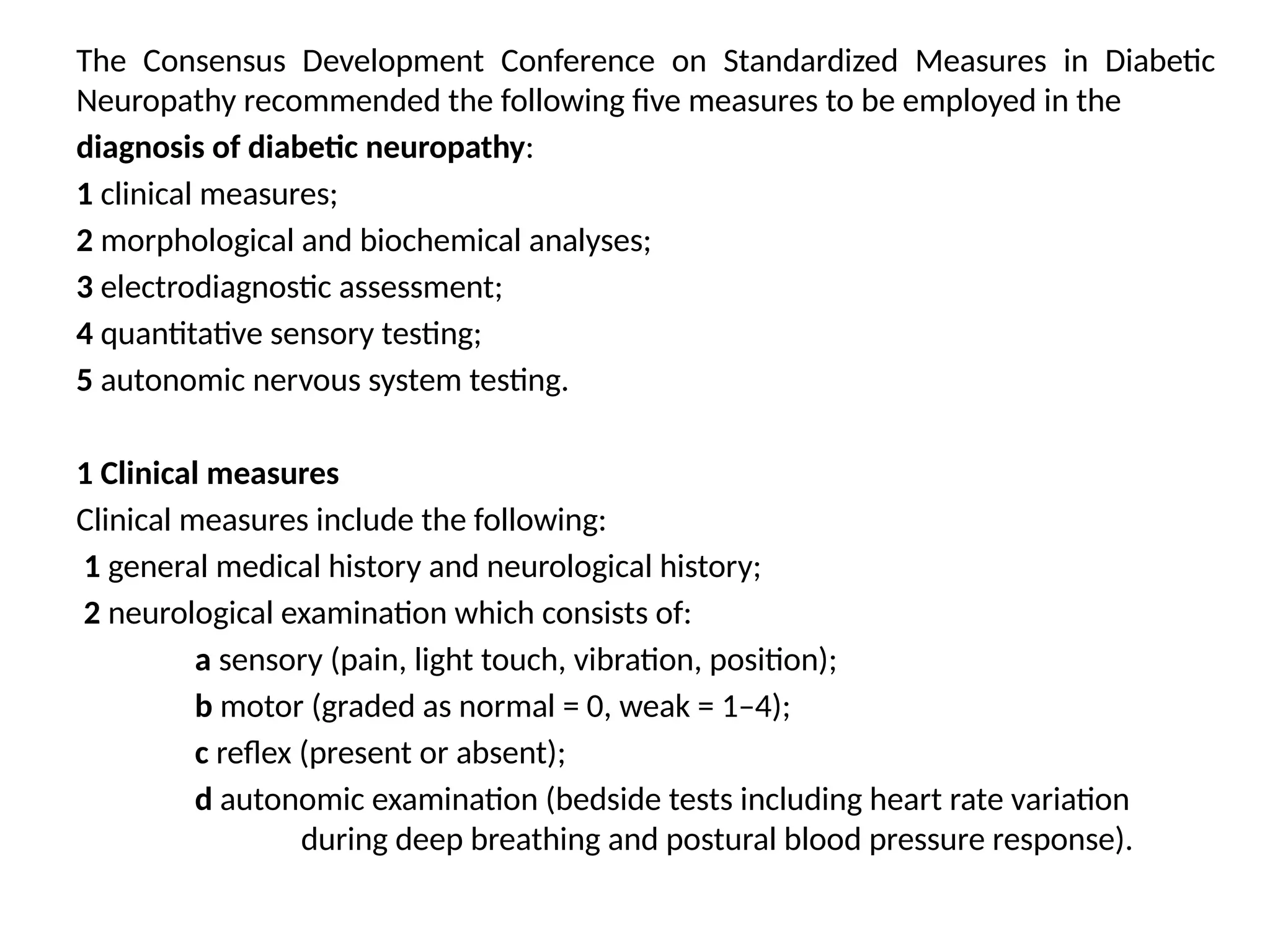 The Consensus Development Conference on Standardized Measures in Diabetic
Neuropathy recommended the following five measures to be employed in the
diagnosis of diabetic neuropathy:
1 clinical measures;
2 morphological and biochemical analyses;
3 electrodiagnostic assessment;
4 quantitative sensory testing;
5 autonomic nervous system testing.
1 Clinical measures
Clinical measures include the following:
1 general medical history and neurological history;
2 neurological examination which consists of:
a sensory (pain, light touch, vibration, position);
b motor (graded as normal = 0, weak = 1–4);
c reflex (present or absent);
d autonomic examination (bedside tests including heart rate variation
during deep breathing and postural blood pressure response).
 
