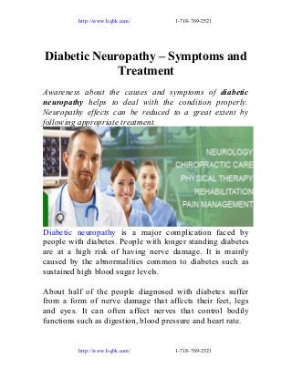 http://www.hqbk.com/

1-718-769-2521

Diabetic Neuropathy – Symptoms and
Treatment
Awareness about the causes and symptoms of diabetic
neuropathy helps to deal with the condition properly.
Neuropathy effects can be reduced to a great extent by
following appropriate treatment.

Diabetic neuropathy is a major complication faced by
people with diabetes. People with longer standing diabetes
are at a high risk of having nerve damage. It is mainly
caused by the abnormalities common to diabetes such as
sustained high blood sugar levels.
About half of the people diagnosed with diabetes suffer
from a form of nerve damage that affects their feet, legs
and eyes. It can often affect nerves that control bodily
functions such as digestion, blood pressure and heart rate.

http://www.hqbk.com/

1-718-769-2521

 