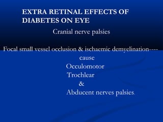 Cranial nerve palsies
Focal small vessel occlusion & ischaemic demyelination----
cause
Occulomotor
Trochlear
&
Abducent nerves palsies.
EXTRA RETINAL EFFECTS OF
DIABETES ON EYE
 