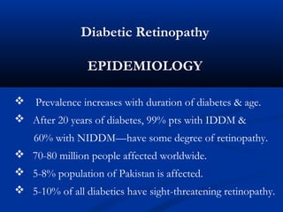 Diabetic Retinopathy
EPIDEMIOLOGY
 Prevalence increases with duration of diabetes & age.
 After 20 years of diabetes, 99% pts with IDDM &
60% with NIDDM—have some degree of retinopathy.
 70-80 million people affected worldwide.
 5-8% population of Pakistan is affected.
 5-10% of all diabetics have sight-threatening retinopathy.
 