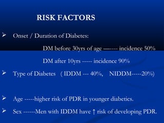 RISK FACTORS
 Onset / Duration of Diabetes:
DM before 30yrs of age —---- incidence 50%
DM after 10yrs ----- incidence 90%
 Type of Diabetes ( IDDM --- 40%, NIDDM-----20%)
 Age -----higher risk of PDR in younger diabetics.
 Sex ------Men with IDDM have ↑ risk of developing PDR.
 