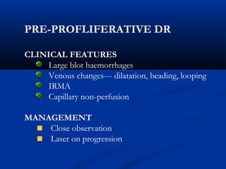 PRE-PROFLIFERATIVE DR
CLINICAL FEATURES
Large blot haemorrhages
Venous changes--- dilatation, beading, looping
IRMA
Capillary non-perfusion
MANAGEMENT
Close observation
Laser on progression
 