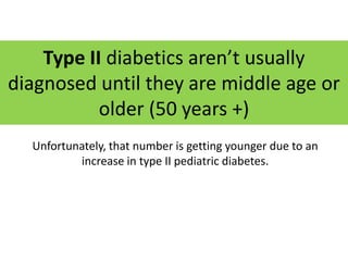 Type II diabetics aren’t usually
diagnosed until they are middle age or
           older (50 years +)
  Unfortunately, that number is getting younger due to an
          increase in type II pediatric diabetes.
 