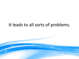 It leads to all sorts of problems.
 