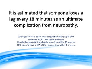 It is estimated that someone loses a
leg every 18 minutes as an ultimate
    complication from neuropathy.

     Average cost for a below-knee amputation (BKA) is $45,000
                There are 80,000 BKA performed/year
    Usually the opposite limb develops an ulcer within 18 months
    58% go on to have a BKA of the residual limb within 3-5 years.
 