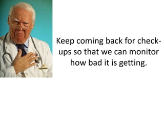 Keep coming back for check-
 ups so that we can monitor
    how bad it is getting.
 