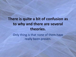 There is quite a bit of confusion as
  to why and there are several
             theories.
  Only thing is that none of them have
           really been proven.
 