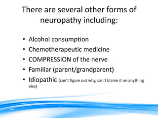 There are several other forms of
     neuropathy including:

•   Alcohol consumption
•   Chemotherapeutic medicine
•   COMPRESSION of the nerve
•   Familiar (parent/grandparent)
•   Idiopathic (can’t figure out why, can’t blame it on anything
    else)
 