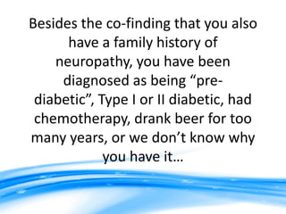 Besides the co-finding that you also
      have a family history of
    neuropathy, you have been
     diagnosed as being “pre-
 diabetic”, Type I or II diabetic, had
 chemotherapy, drank beer for too
many years, or we don’t know why
             you have it…
 