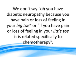 We don’t say “oh you have
diabetic neuropathy because you
  have pain or loss of feeling in
your big toe” or “if you have pain
or loss of feeling in your little toe
    it is related specifically to
           chemotherapy”.
 