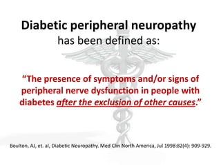 Diabetic peripheral neuropathy
                     has been defined as:


    “The presence of symptoms and/or signs of
    peripheral nerve dysfunction in people with
    diabetes after the exclusion of other causes.”



Boulton, AJ, et. al, Diabetic Neuropathy. Med Clin North America, Jul 1998:82(4): 909-929.
 