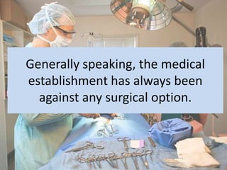 Generally speaking, the medical
establishment has always been
  against any surgical option.
 