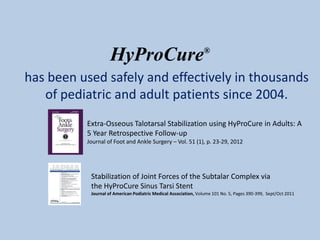 HyProCure                                   ®


has been used safely and effectively in thousands
   of pediatric and adult patients since 2004.
          Extra-Osseous Talotarsal Stabilization using HyProCure in Adults: A
          5 Year Retrospective Follow-up
          Journal of Foot and Ankle Surgery – Vol. 51 (1), p. 23-29, 2012




           Stabilization of Joint Forces of the Subtalar Complex via
           the HyProCure Sinus Tarsi Stent
           Journal of American Podiatric Medical Association, Volume 101 No. 5, Pages 390-399, Sept/Oct 2011
 