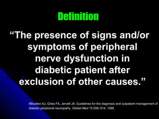 Definition
“The presence of signs and/or
symptoms of peripheral
nerve dysfunction in
diabetic patient after
exclusion of other causes.”
6Boulton AJ, Gries FA, Jervell JA: Guidelines for the diagnosis and outpatient management of
diabetic peripheral neuropathy. Diabet Med 15:508–514, 1998
 