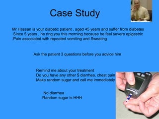 Case Study
Mr Hassan is your diabetic patient , aged 45 years and suffer from diabetes
 Since 5 years , he ring you this morning because he feel severe epigastric
.Pain associated with repeated vomiting and Sweating


            Ask the patient 3 questions before you advice him



             Remind me about your treatment
             Do you have any other $ diarrhea, chest pain
             Make random sugar and call me immediately


                 No diarrhea
                 Random sugar is HHH
 