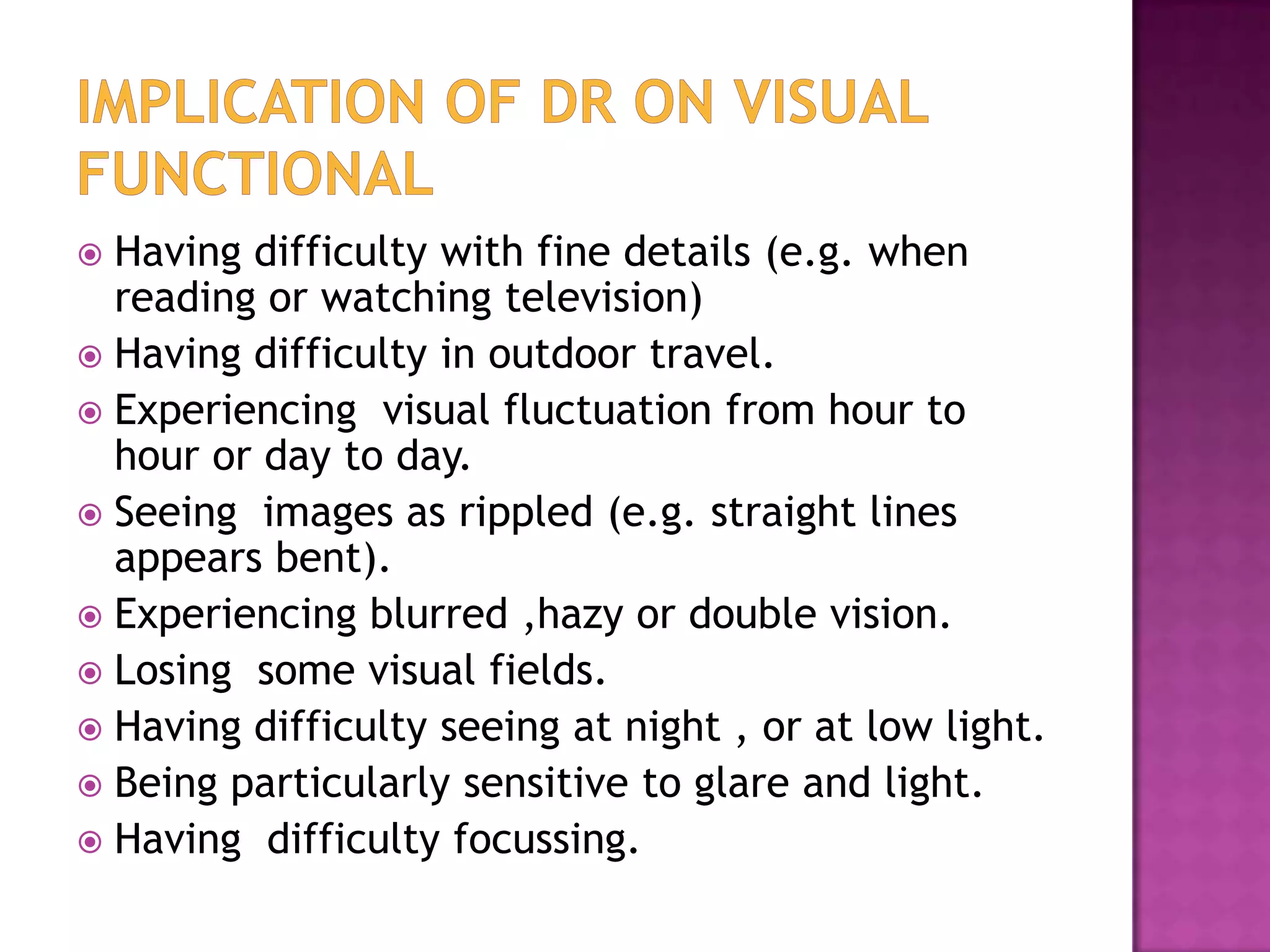 Having difficulty with fine details (e.g. when
reading or watching television)
 Having difficulty in outdoor travel.
 Experiencing visual fluctuation from hour to
hour or day to day.
 Seeing images as rippled (e.g. straight lines
appears bent).
 Experiencing blurred ,hazy or double vision.
 Losing some visual fields.
 Having difficulty seeing at night , or at low light.
 Being particularly sensitive to glare and light.
 Having difficulty focussing.


 
