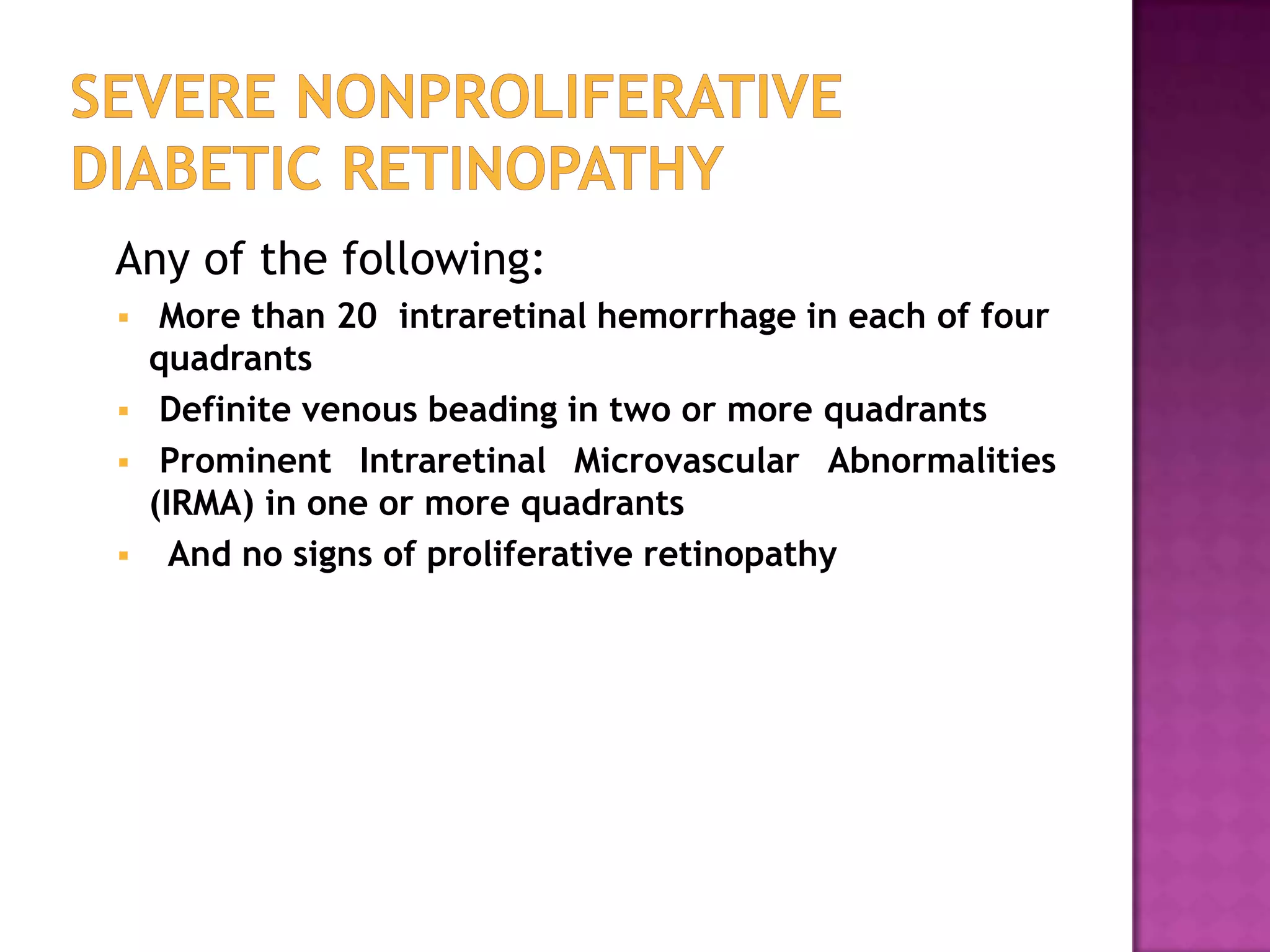 Any of the following:





More than 20 intraretinal hemorrhage in each of four
quadrants
Definite venous beading in two or more quadrants
Prominent Intraretinal Microvascular Abnormalities
(IRMA) in one or more quadrants
And no signs of proliferative retinopathy

 