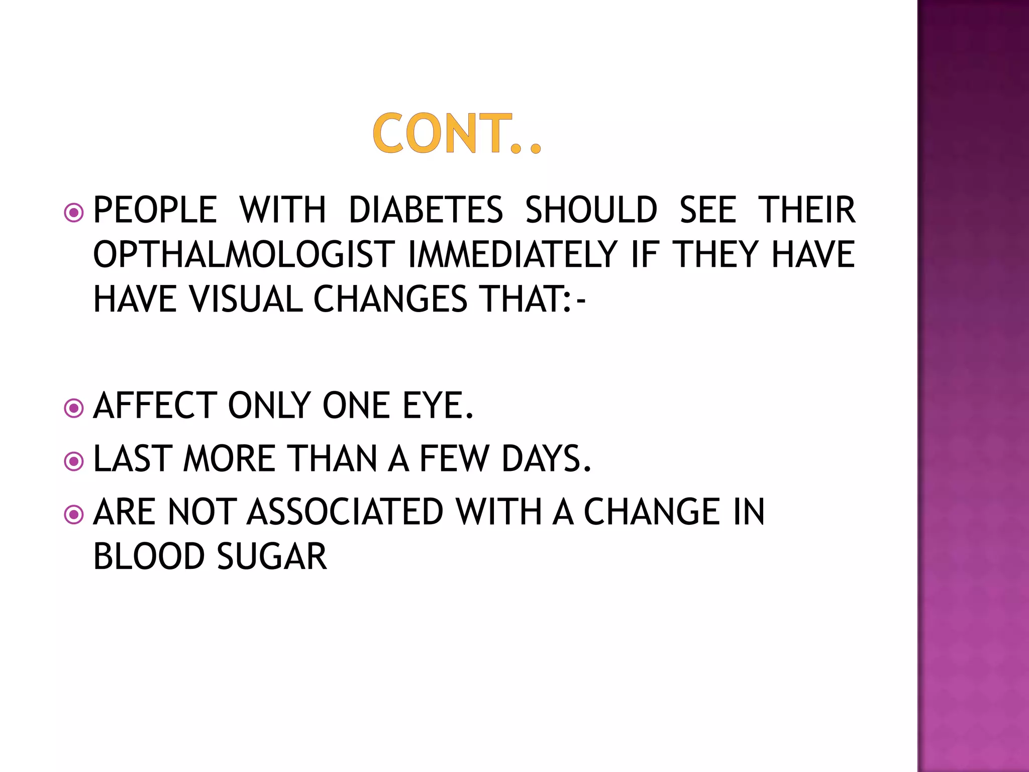  PEOPLE

WITH DIABETES SHOULD SEE THEIR
OPTHALMOLOGIST IMMEDIATELY IF THEY HAVE
HAVE VISUAL CHANGES THAT:-

 AFFECT

ONLY ONE EYE.
 LAST MORE THAN A FEW DAYS.
 ARE NOT ASSOCIATED WITH A CHANGE IN
BLOOD SUGAR

 