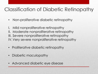 • Non-proliferative diabetic retinopathy 
I. Mild nonproliferative retinopathy 
II. Moderate nonproliferative retinopathy 
III. Severe nonproliferative retinopathy 
IV.Very severe nonproliferative retinopathy 
• Proliferative diabetic retinopathy 
• Diabetic maculopathy 
• Advanced diabetic eye disease 
 
