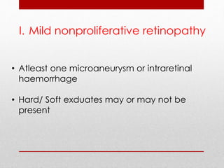 I. Mild nonproliferative retinopathy 
• Atleast one microaneurysm or intraretinal 
haemorrhage 
• Hard/ Soft exduates may or may not be 
present 
 