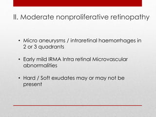 II. Moderate nonproliferative retinopathy 
• Micro aneurysms / intraretinal haemorrhages in 
2 or 3 quadrants 
• Early mild IRMA Intra retinal Microvascular 
abnormalities 
• Hard / Soft exudates may or may not be 
present 
 