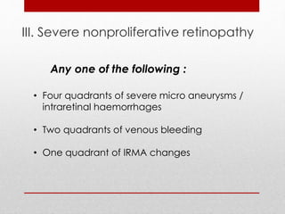 III. Severe nonproliferative retinopathy 
Any one of the following : 
• Four quadrants of severe micro aneurysms / 
intraretinal haemorrhages 
• Two quadrants of venous bleeding 
• One quadrant of IRMA changes 
 