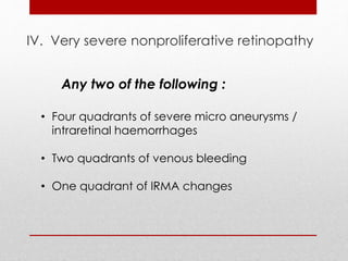IV. Very severe nonproliferative retinopathy 
Any two of the following : 
• Four quadrants of severe micro aneurysms / 
intraretinal haemorrhages 
• Two quadrants of venous bleeding 
• One quadrant of IRMA changes 
 