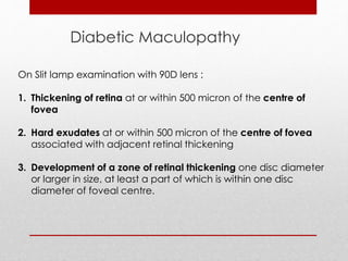 Diabetic Maculopathy 
On Slit lamp examination with 90D lens : 
1. Thickening of retina at or within 500 micron of the centre of 
fovea 
2. Hard exudates at or within 500 micron of the centre of fovea 
associated with adjacent retinal thickening 
3. Development of a zone of retinal thickening one disc diameter 
or larger in size, at least a part of which is within one disc 
diameter of foveal centre. 
 