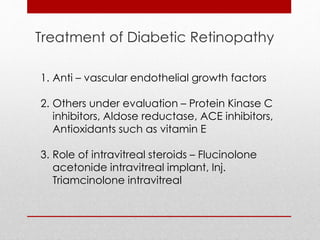 Treatment of Diabetic Retinopathy 
1. Anti – vascular endothelial growth factors 
2. Others under evaluation – Protein Kinase C 
inhibitors, Aldose reductase, ACE inhibitors, 
Antioxidants such as vitamin E 
3. Role of intravitreal steroids – Flucinolone 
acetonide intravitreal implant, Inj. 
Triamcinolone intravitreal 
 