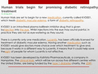 Human trials begin for promising diabetic retinopathy 
treatment 
Fri, 05 Sep 2014 
Human trials are set to begin for a new medication, currently called KVD001, 
which treats diabetic macular edema, a form of diabetic retinopathy. 
KVD001 is an intravitreal plasma kallikrein inhibitor drug that is given 
byinjection into the eye. Whilst injections into the eye may sound painful, in 
practice they are not as eye-watering as they sound. 
There is currently only one medication, Lucentis, has been officially licensed for 
treatment of diabetic macular edema. Having another medication such as 
KVD001 would give doctors more choice over which treatment to give and, 
because it works in a different way to Lucentis, it means that it could help save 
thesight of people for whom Lucentis is not effective. 
KVD001 has been developed by KalVista Pharmaceuticals, a company in 
Hampshire. The clinical trials, which will be run across five different centres within 
the United States, are being funded by the type 1 diabetes charity, the JDRF. 
 