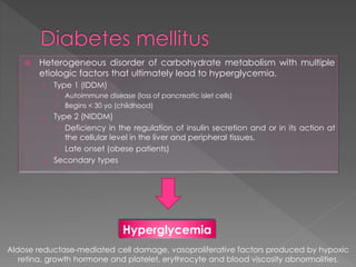  Heterogeneous disorder of carbohydrate metabolism with multiple 
etiologic factors that ultimately lead to hyperglycemia. 
› Type 1 (IDDM) 
 Autoimmune disease (loss of pancreatic islet cells) 
 Begins < 30 yo (childhood) 
› Type 2 (NIDDM) 
 Deficiency in the regulation of insulin secretion and or in its action at 
the cellular level in the liver and peripheral tissues. 
 Late onset (obese patients) 
› Secondary types 
Hyperglycemia 
Aldose reductase-mediated cell damage, vasoproliferative factors produced by hypoxic 
retina, growth hormone and platelet, erythrocyte and blood viscosity abnormalities. 
 