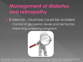  Evidence: visual loss could be avoided 
› Control of glycaemic levels and risk factors 
› Improving screening programs 
Epidemiology of Diabetes Interventions and Complications (EDIC): design, implementation, and preliminary results of a 
long-term follow-up of the Diabetes Control and Complications Trial cohort. Diabetes Care. 1999;22: 99-111 
 