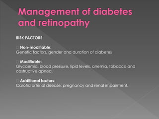 RISK FACTORS 
Non-modifiable: 
Genetic factors, gender and duration of diabetes 
Modifiable: 
Glycaemia, blood pressure, lipid levels, anemia, tobacco and 
obstructive apnea. 
Additional factors: 
Carotid arterial disease, pregnancy and renal impairment. 
 