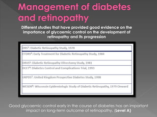 Different studies that have provided good evidence on the 
importance of glycaemic control on the development of 
retinopathy and its progression 
Good glycaemic control early in the course of diabetes has an important 
impact on long-term outcome of retinopathy. (Level A) 
 