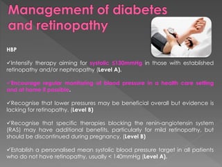 HBP 
Intensify therapy aiming for systolic ≤130mmHg in those with established 
retinopathy and/or nephropathy (Level A). 
Encourage regular monitoring of blood pressure in a health care setting 
and at home if possible. 
Recognise that lower pressures may be beneficial overall but evidence is 
lacking for retinopathy. (Level B) 
Recognise that specific therapies blocking the renin-angiotensin system 
(RAS) may have additional benefits, particularly for mild retinopathy, but 
should be discontinued during pregnancy. (Level B) 
Establish a personalised mean systolic blood pressure target in all patients 
who do not have retinopathy, usually < 140mmHg (Level A). 
 