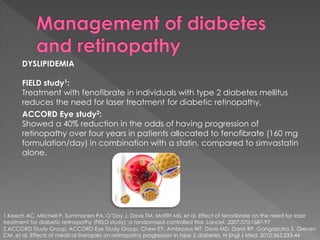 DYSLIPIDEMIA 
FIELD study1: 
Treatment with fenofibrate in individuals with type 2 diabetes mellitus 
reduces the need for laser treatment for diabetic retinopathy, 
ACCORD Eye study2: 
Showed a 40% reduction in the odds of having progression of 
retinopathy over four years in patients allocated to fenofibrate (160 mg 
formulation/day) in combination with a statin, compared to simvastatin 
alone. 
1.Keech AC, Mitchell P, Summanen PA, O’Day J, Davis TM, Moffitt MS, et al. Effect of fenofibrate on the need for laser 
treatment for diabetic retinopathy (FIELD study): a randomised controlled trial. Lancet. 2007;370:1687-97 
2.ACCORD Study Group; ACCORD Eye Study Group, Chew EY, Ambrosius WT, Davis MD, Danis RP, Gangaputra S, Greven 
CM, et al. Effects of medical therapies on retinopathy progression in type 2 diabetes. N Engl J Med. 2010;363:233-44 
 