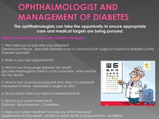 The ophthalmologists can take the opportunity to ensure appropriate 
care and medical targets are being pursued. 
Medical questions for patients with diabetic retinopathy 
1. Who helps you to look after your diabetes? 
General practitioner , Specialist diabetes nurse in community/GP surgery in hospital or diabetes centre 
Diabetes specialist 
2. When is your next appointment? 
3. What is your long-range diabetes test result? 
glycated haemoglobin (HbA1c) or fructosamine when was the 
last test done? 
3. What is your usual blood pressure? How often it is checked? 
measured at home , measured in surgery or clinic 
4. Do you know what your blood cholesterol level is? 
5. What is your current treatment? 
Diabetes , Blood pressure , Cholesterol 
6. Does your current treatment include any of the following? 
pioglitazone (Actos) aspirin , ramipril or sartan family of drugs warfarin , fenofibrat 
 