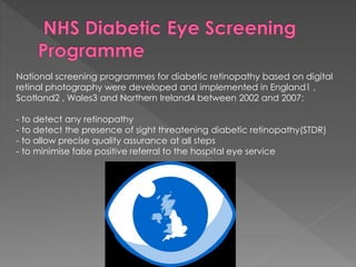 National screening programmes for diabetic retinopathy based on digital 
retinal photography were developed and implemented in England1 , 
Scotland2 , Wales3 and Northern Ireland4 between 2002 and 2007: 
- to detect any retinopathy 
- to detect the presence of sight threatening diabetic retinopathy(STDR) 
- to allow precise quality assurance at all steps 
- to minimise false positive referral to the hospital eye service 
 