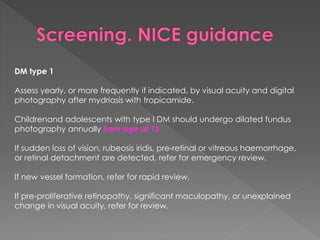 DM type 1 
Assess yearly, or more frequently if indicated, by visual acuity and digital 
photography after mydriasis with tropicamide. 
Childrenand adolescents with type I DM should undergo dilated fundus 
photography annually from age of 12. 
If sudden loss of vision, rubeosis iridis, pre-retinal or vitreous haemorrhage, 
or retinal detachment are detected, refer for emergency review. 
If new vessel formation, refer for rapid review. 
If pre-proliferative retinopathy, significant maculopathy, or unexplained 
change in visual acuity, refer for review. 
 